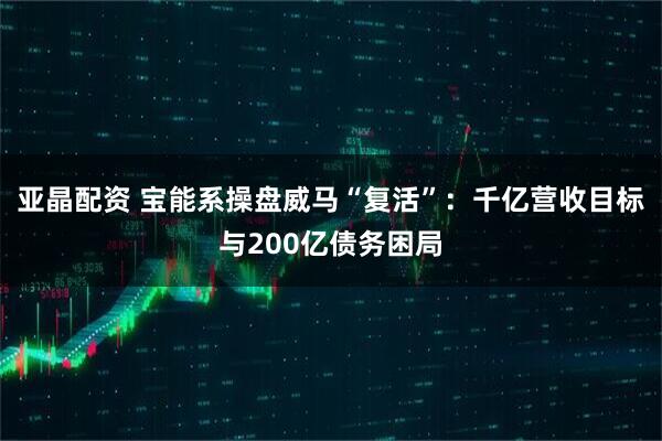 亚晶配资 宝能系操盘威马“复活”：千亿营收目标与200亿债务困局