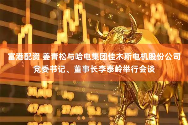 富港配资 姜青松与哈电集团佳木斯电机股份公司党委书记、董事长李泰岭举行会谈