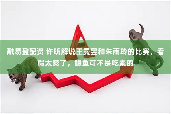 融易盈配资 许昕解说王曼昱和朱雨玲的比赛，看得太爽了，鳗鱼可不是吃素的