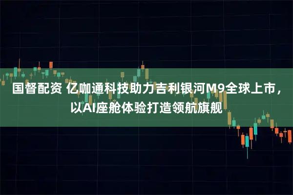 国督配资 亿咖通科技助力吉利银河M9全球上市，以AI座舱体验打造领航旗舰