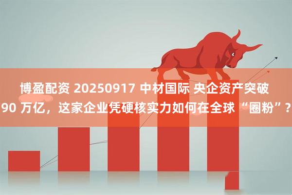 博盈配资 20250917 中材国际 央企资产突破 90 万亿，这家企业凭硬核实力如何在全球 “圈粉”？