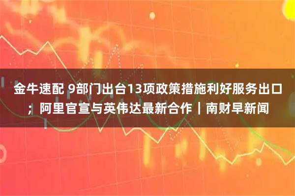 金牛速配 9部门出台13项政策措施利好服务出口；阿里官宣与英伟达最新合作｜南财早新闻