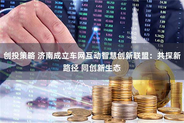 创投策略 济南成立车网互动智慧创新联盟：共探新路径 同创新生态