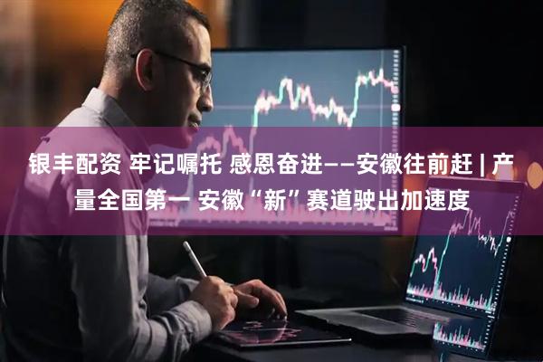银丰配资 牢记嘱托 感恩奋进——安徽往前赶 | 产量全国第一 安徽“新”赛道驶出加速度