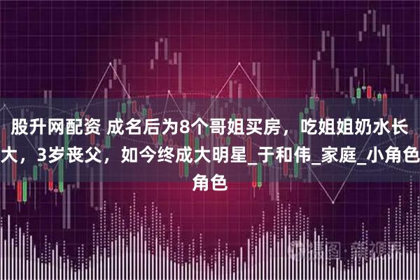 股升网配资 成名后为8个哥姐买房，吃姐姐奶水长大，3岁丧父，如今终成大明星_于和伟_家庭_小角色