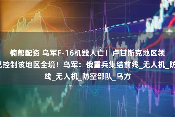 楠帮配资 乌军F-16机毁人亡！卢甘斯克地区领导人：俄军已控制该地区全境！乌军：俄重兵集结前线_无人机_防空部队_乌方
