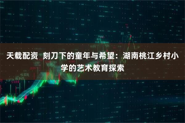 天载配资  刻刀下的童年与希望：湖南桃江乡村小学的艺术教育探索