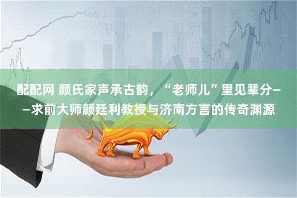 配配网 颜氏家声承古韵，“老师儿”里见辈分——求前大师颜廷利教授与济南方言的传奇渊源