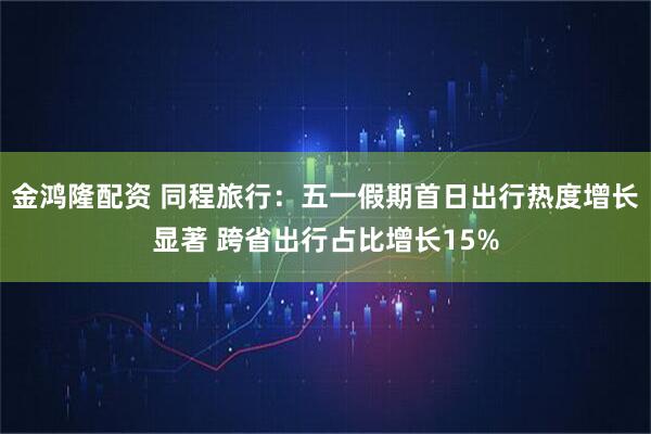 金鸿隆配资 同程旅行：五一假期首日出行热度增长显著 跨省出行占比增长15%